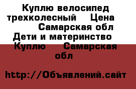 Куплю велосипед трехколесный  › Цена ­ 1 500 - Самарская обл. Дети и материнство » Куплю   . Самарская обл.